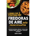 Libro de cocina de freidoras de aire para principiantes: Recetas deliciosas, rápidas y fáciles para ahorrar tiempo, comer sano y disfrutar cocinando (