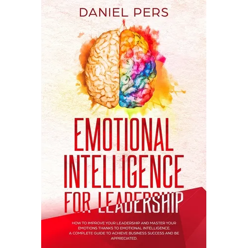 Emotional Intelligence For Leadership: How to Improve Your Leadership and Master Your Emotions Thanks to Emotional Intelligence. A Complete Guide to A