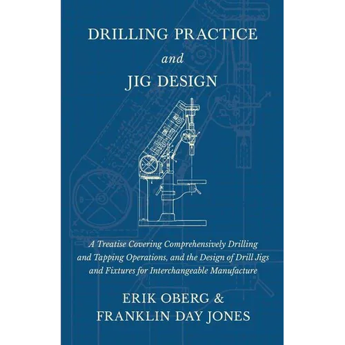 Drilling Practice and Jig Design - A Treatise Covering Comprehensively Drilling and Tapping Operations, and the Design of Drill Jigs and Fixtures for
