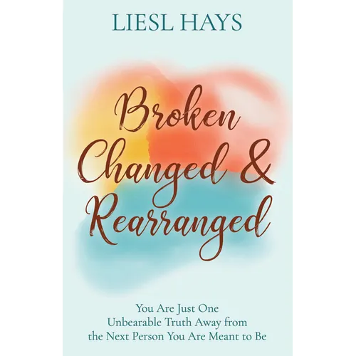 Broken, Changed and Rearranged: You Are Just One Unbearable Truth Away from the Next Person You Are Meant to Be