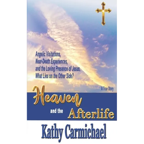 Heaven and the Afterlife: Angelic Visitations, Near-Death Experiences, and the Loving Presence of Jesus. What Lies on the Other Side? A True Sto