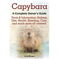 Capybara. Facts & Information: Habitat, Diet, Health, Breeding, Care, and Much More All Covered. a Complete Owner's Guide