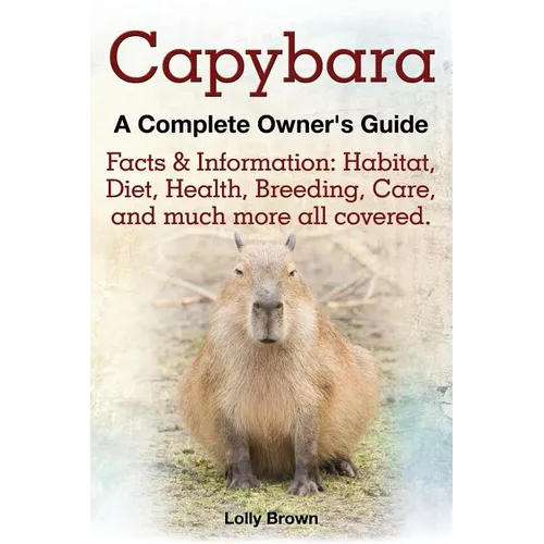 Capybara. Facts & Information: Habitat, Diet, Health, Breeding, Care, and Much More All Covered. a Complete Owner's Guide