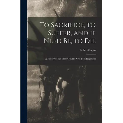 To Sacrifice, to Suffer, and If Need Be, to Die: a History of the Thirty-fourth New York Regiment