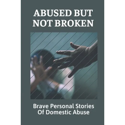 Abused But Not Broken: Brave Personal Stories Of Domestic Abuse: Domestic Violence Revealed