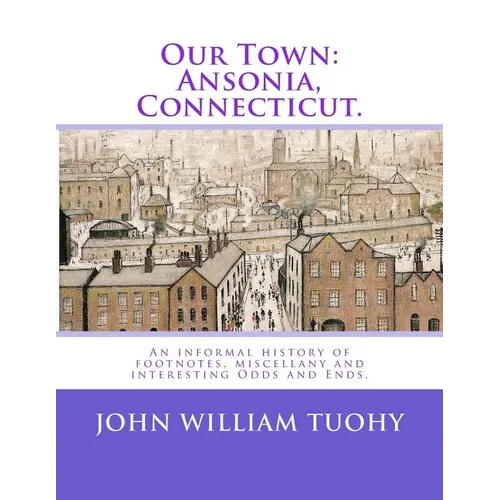 Our Town: Ansonia, Connecticut.: An informal history of footnotes, miscellany and interesting Odds and Ends.