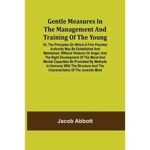 Gentle Measures in the Management and Training of the Young; Or, the Principles on Which a Firm Parental Authority May Be Established and Maintained,