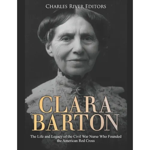 Clara Barton: The Life and Legacy of the Civil War Nurse Who Founded the American Red Cross