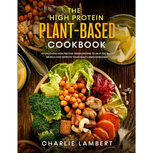 The High Protein Plant-Based Cookbook: 101 Delicious High Protein Vegan Recipes To Help You Build Muscle and Improve Your Health Simultaneously