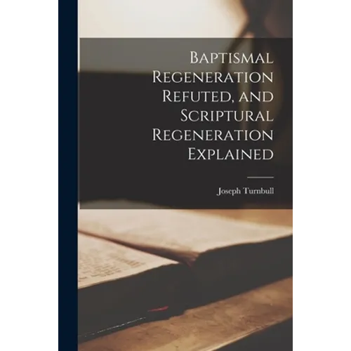 Baptismal Regeneration Refuted, and Scriptural Regeneration Explained