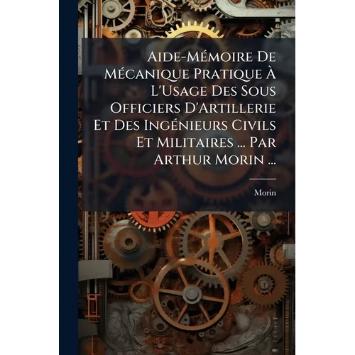 Aide-Mémoire De Mécanique Pratique À L'Usage Des Sous Officiers D'Artillerie Et Des Ingénieurs Civils Et Militaires ... Par Arthur Morin ...