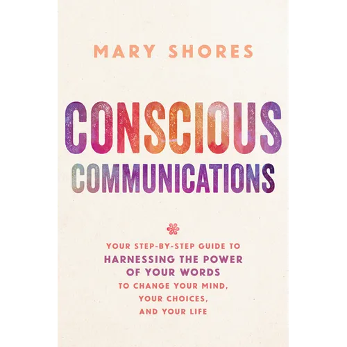 Conscious Communications: Your Step-by-Step Guide to Harnessing the Power of Your Words to Change Your Mind, Your Choices, and Your Life