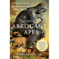 The Arrogant Ape: The Myth of Human Exceptionalism and Why It Matters