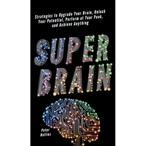 Super Brain: Strategies to Upgrade Your Brain, Unlock Your Potential, Perform at Your Peak, and Achieve Anything
