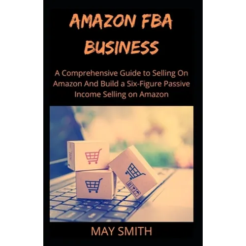 Amazon Fba Business: A Comprehensive Guide To Selling On Amazon And Build A Six-Figure Passive Income Selling On Amazon