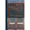 Brown's Madeira, Canary Islands, and Azores: A Practical and Complete Guide for the Use of Tourists and Invalids; With Twenty Coloured Maps and Plans