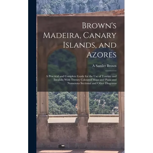 Brown's Madeira, Canary Islands, and Azores: A Practical and Complete Guide for the Use of Tourists and Invalids; With Twenty Coloured Maps and Plans