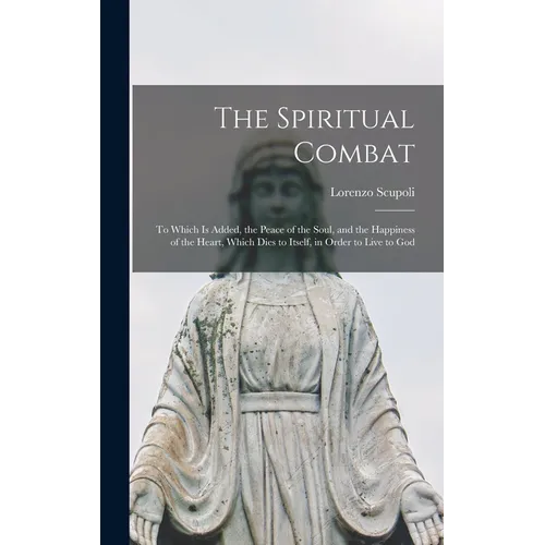 The Spiritual Combat: To Which Is Added, the Peace of the Soul, and the Happiness of the Heart, Which Dies to Itself, in Order to Live to Go