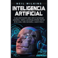 Inteligencia artificial: Lo que usted necesita saber sobre el aprendizaje automático, robótica, aprendizaje profundo, Internet de las cosas, redes neu