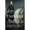 The Last Emperor of Mexico: The Dramatic Story of the Habsburg Archduke Who Created a Kingdom in the New World