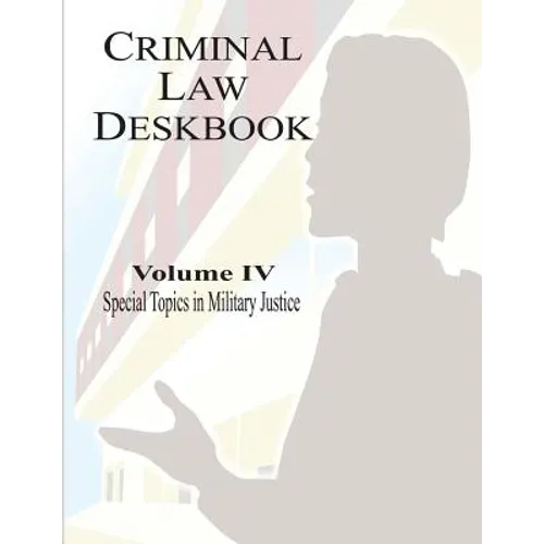Criminal Law Deskbook: Volume IV - Special Topics in Military Justice