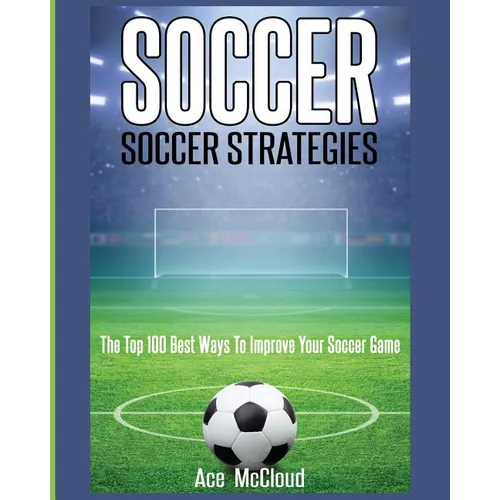 Soccer: Soccer Strategies: The Top 100 Best Ways To Improve Your Soccer Game