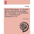 British Mineralogy: Or Coloured Figures Intended to Elucidate the Mineralogy of Great Britain. by J. Sowerby (with Assistance). F.P.