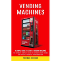 Vending Machines: A Simple Guide to Start a Vending Machine (The Ultimate Complete Guide to Automate Your Income and Achieve Financial Transformation)