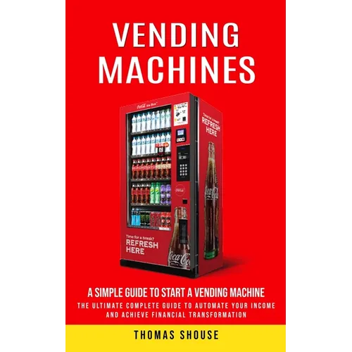 Vending Machines: A Simple Guide to Start a Vending Machine (The Ultimate Complete Guide to Automate Your Income and Achieve Financial Transformation)