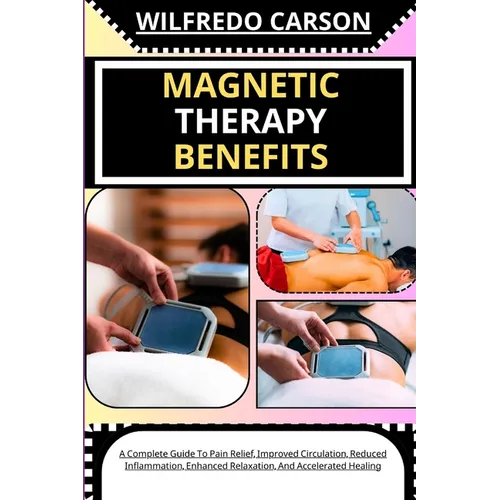 Magnetic Therapy Benefits: A Complete Guide To Pain Relief, Improved Circulation, Reduced Inflammation, Enhanced Relaxation, And Accelerated Healing