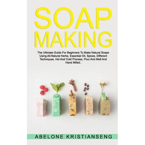 Soap Making: The Ultimate Guide For Beginners To Make Natural Soap, A Lot Of Recipes Using All Natural Herbs, Essential Oil, Spices
