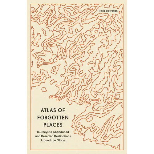 Atlas of Forgotten Places: Journeys to Abandoned and Deserted Destinations Around the Globe