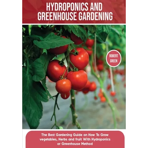 Hydroponics and Greenhouse Gardening: The Definitive Beginner's Guide to Learn How to Build Easy Systems for Growing Organic Vegetables, Fruits and He