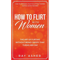How to Flirt with Women: The Art of Flirting Without Being Creepy That Turns Her On! How to Approach, Talk to & Attract Women (Dating Advice for Men)