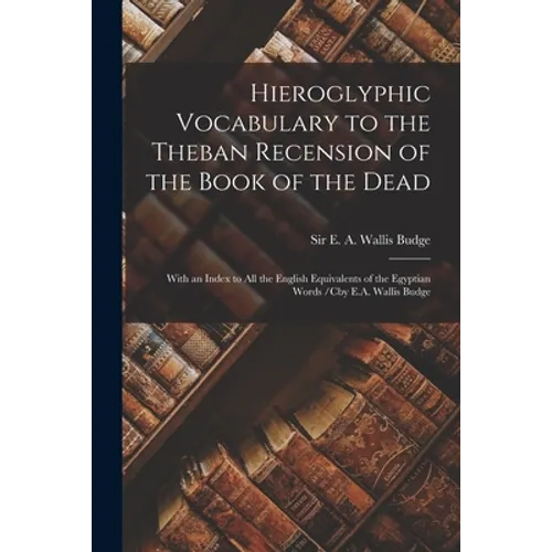 Hieroglyphic Vocabulary to the Theban Recension of the Book of the Dead: With an Index to All the English Equivalents of the Egyptian Words /cby E.A.