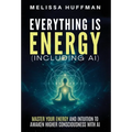 Everything Is Energy (Including AI): Master Your Energy and Intuition to Awaken Higher Consciousness with AI