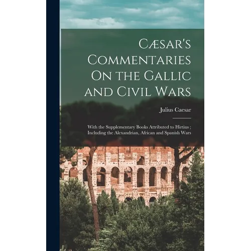 Cæsar's Commentaries On the Gallic and Civil Wars: With the Supplementary Books Attributed to Hirtius; Including the Alexandrian, African and Spanish
