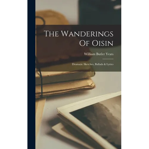 The Wanderings Of Oisin: Dramatic Sketches, Ballads & Lyrics