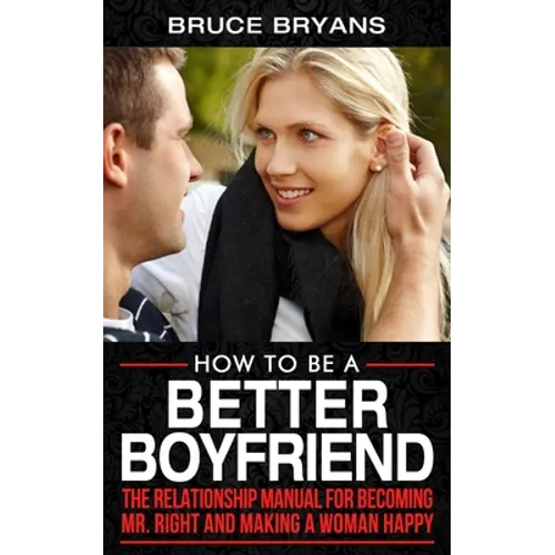 How To Be A Better Boyfriend: The Relationship Manual for Becoming Mr. Right and Making a Woman Happy