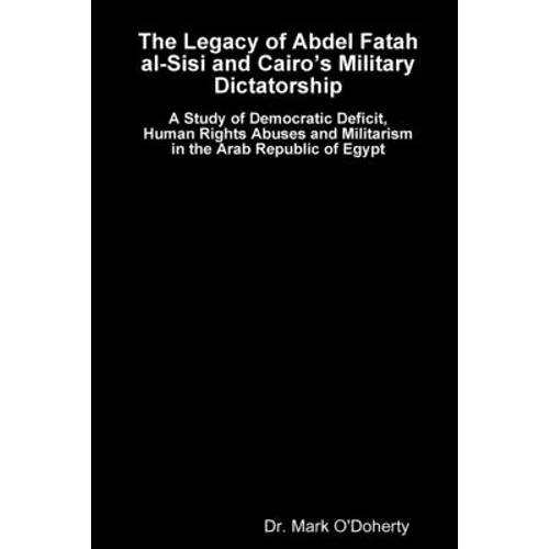 The Legacy of Abdel Fatah al-Sisi and Cairo's Military Dictatorship - A Study of Democratic Deficit, Human Rights Abuses and Militarism in the Arab Re