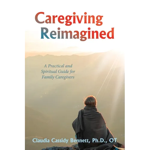 Caregiving Reimagined: A Practical and Spiritual Guide for Family Caregivers