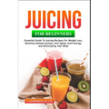 Juicing for Beginners: Essential Guide to Juicing Recipes for Weight Loss, Boosting Immune System, Anti - Aging, Gain Energy and Detoxifying your Body
