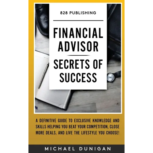 Financial Advisor Secrets of Success: A Definitive Guide to Exclusive Knowledge and Skills Helping you Beat your Competition, Close More Deals, and Li