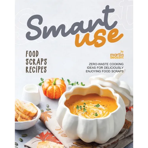 Smart-Use Food Scraps Recipes: Zero-Waste Cooking Ideas for Deliciously Enjoying Food Scraps