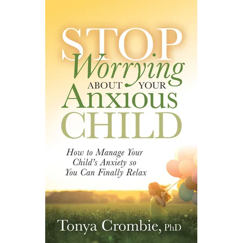 Stop Worrying about Your Anxious Child: How to Manage Your Child's Anxiety So You Can Finally Relax
