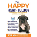 The Happy French Bulldog: Raise Your Puppy to a Happy, Well-Mannered Dog
