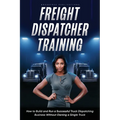 Freight Dispatcher Training: How to Build and Run a Successful Truck Dispatching Business Without Owning a Single Truck: Turn Around Your Financial Si