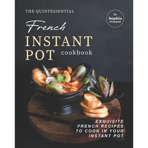 The Quintessential French Instant Pot Cookbook: Exquisite French Recipes to Cook in Your Instant Pot