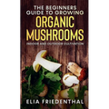 The Beginners GUIDE TO GROWING ORGANIC MUSHROOMS: Indoor and Outdoor Cultivation