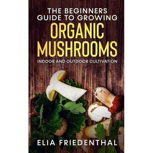 The Beginners GUIDE TO GROWING ORGANIC MUSHROOMS: Indoor and Outdoor Cultivation